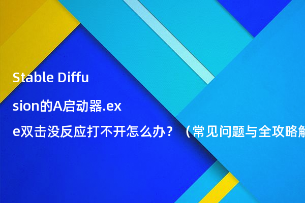 Stable Diffusion的A启动器.exe双击没反应打不开怎么办？（常见问题与全攻略解决方案）