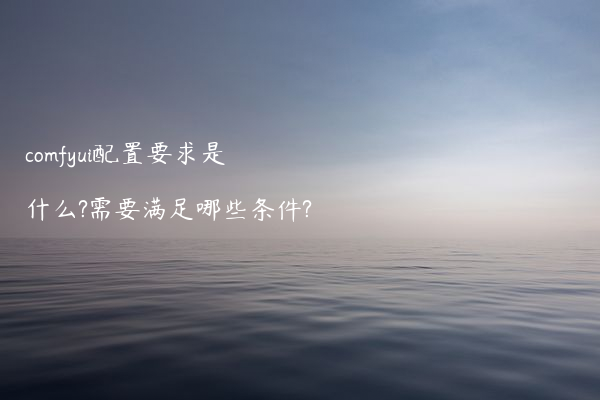 comfyui配置要求是什么?需要满足哪些条件?