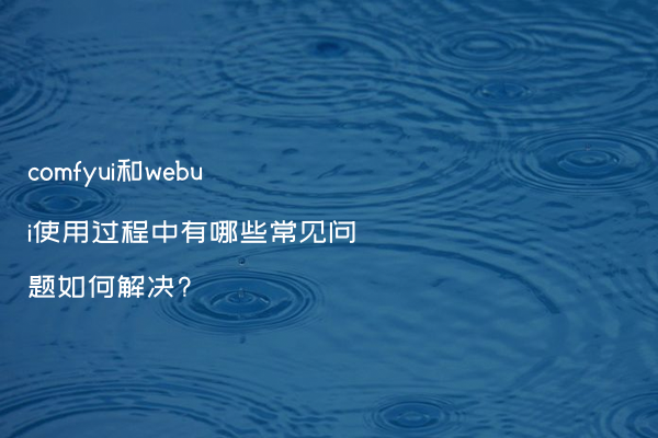 comfyui和webui使用过程中有哪些常见问题如何解决?