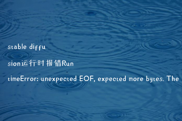stable diffusion运行时报错RuntimeError: unexpected EOF, expected more bytes. The file might be corrupted.的解决办法