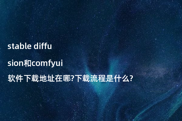 stable diffusion和comfyui软件下载地址在哪?下载流程是什么?