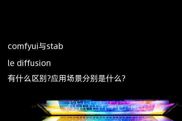 comfyui与stable diffusion有什么区别?应用场景分别是什么?